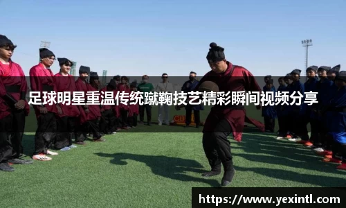 足球明星重温传统蹴鞠技艺精彩瞬间视频分享